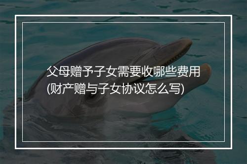 父母赠予子女需要收哪些费用(财产赠与子女协议怎么写)