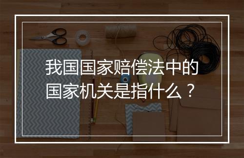 我国国家赔偿法中的国家机关是指什么？