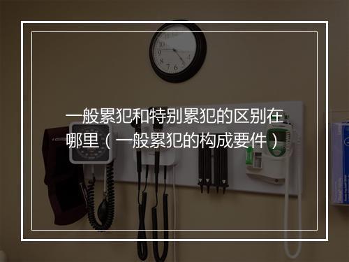 一般累犯和特别累犯的区别在哪里（一般累犯的构成要件）