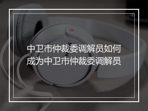 中卫市仲裁委调解员如何成为中卫市仲裁委调解员