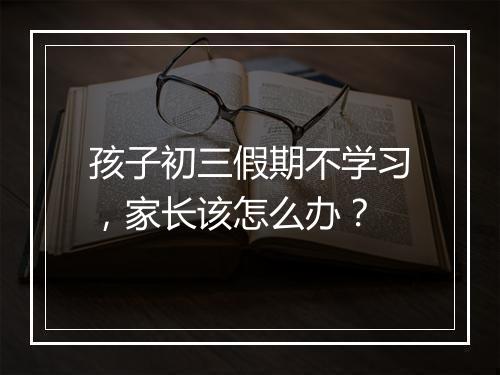 孩子初三假期不学习，家长该怎么办？