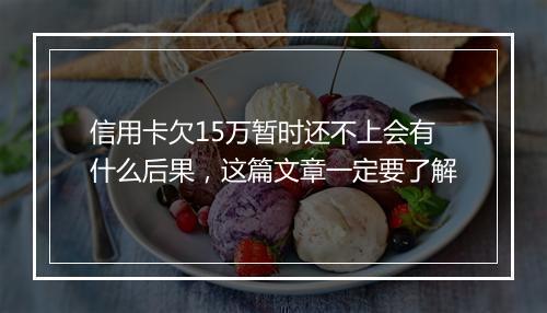 信用卡欠15万暂时还不上会有什么后果，这篇文章一定要了解