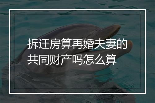 拆迁房算再婚夫妻的共同财产吗怎么算