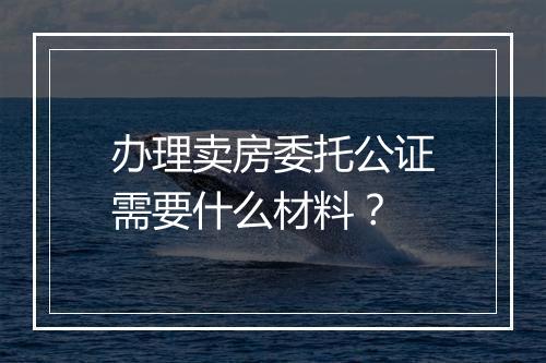 办理卖房委托公证需要什么材料？