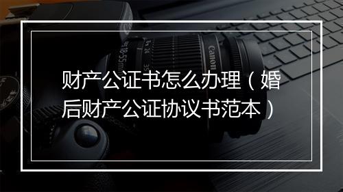 财产公证书怎么办理（婚后财产公证协议书范本）