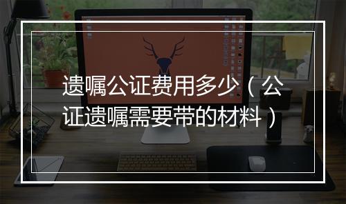 遗嘱公证费用多少（公证遗嘱需要带的材料）