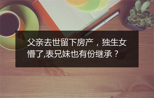 父亲去世留下房产，独生女懵了,表兄妹也有份继承？