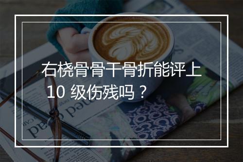 右桡骨骨干骨折能评上 10 级伤残吗？