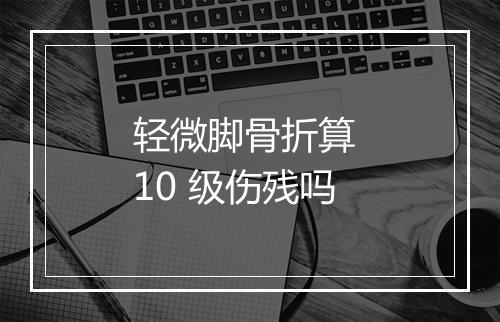 轻微脚骨折算 10 级伤残吗