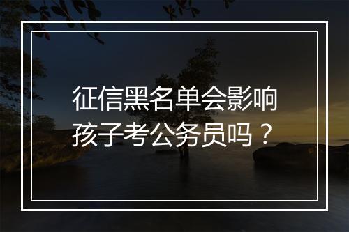 征信黑名单会影响孩子考公务员吗？