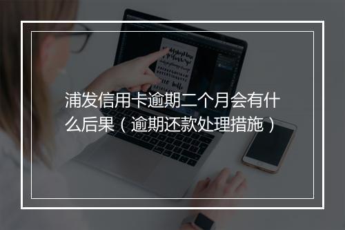 浦发信用卡逾期二个月会有什么后果（逾期还款处理措施）
