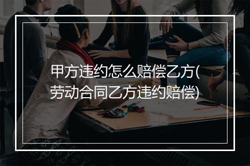 甲方违约怎么赔偿乙方(劳动合同乙方违约赔偿)
