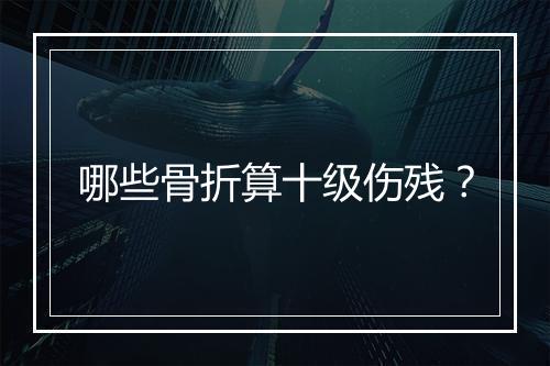 哪些骨折算十级伤残？