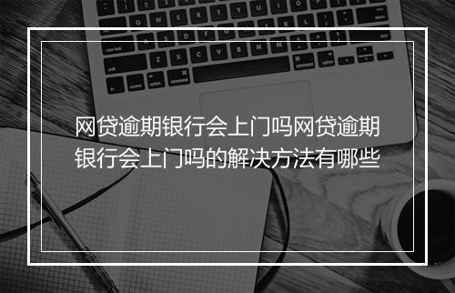 网贷逾期银行会上门吗网贷逾期银行会上门吗的解决方法有哪些
