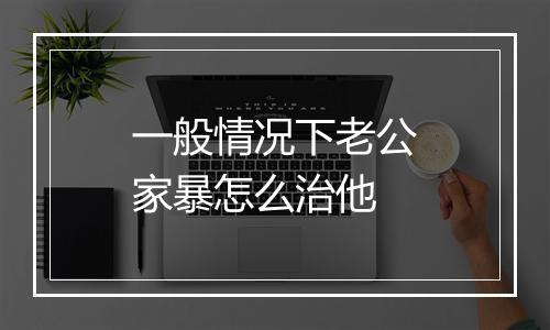 一般情况下老公家暴怎么治他