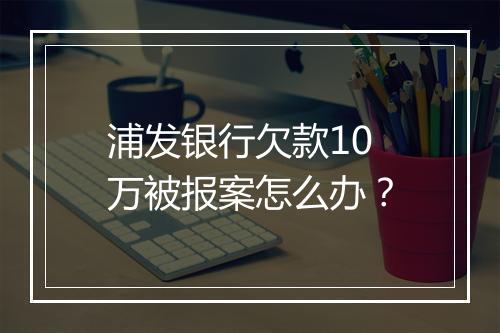 浦发银行欠款10万被报案怎么办？
