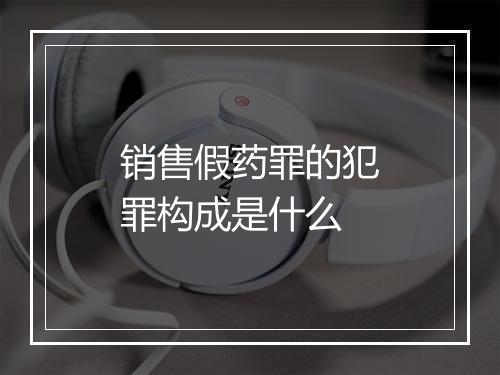 销售假药罪的犯罪构成是什么
