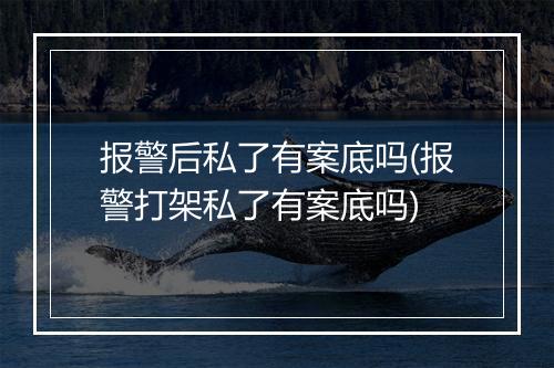 报警后私了有案底吗(报警打架私了有案底吗)