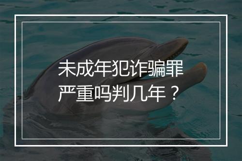 未成年犯诈骗罪严重吗判几年？
