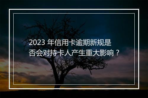 2023 年信用卡逾期新规是否会对持卡人产生重大影响？