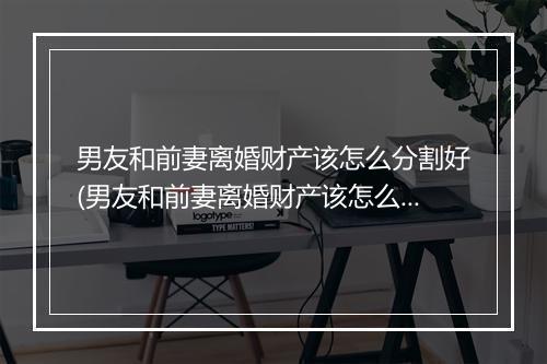 男友和前妻离婚财产该怎么分割好(男友和前妻离婚财产该怎么分割)