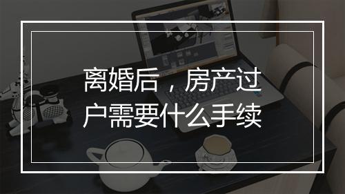 离婚后，房产过户需要什么手续