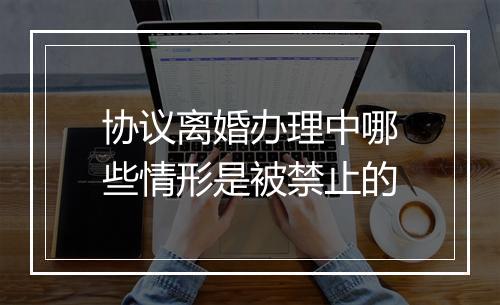 协议离婚办理中哪些情形是被禁止的
