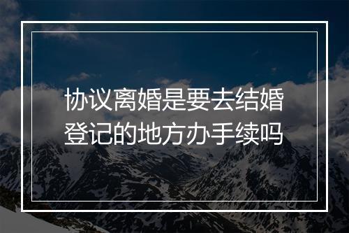 协议离婚是要去结婚登记的地方办手续吗