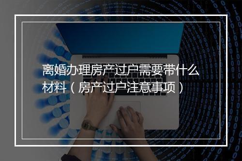 离婚办理房产过户需要带什么材料（房产过户注意事项）