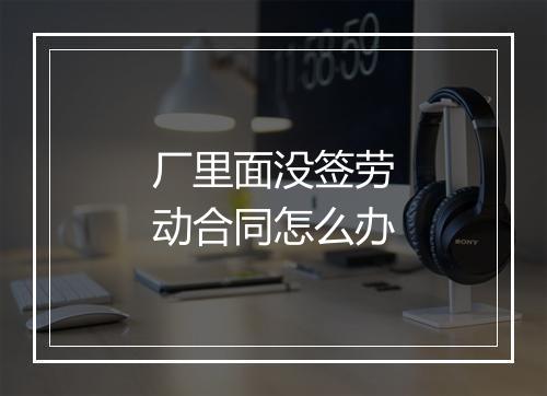 厂里面没签劳动合同怎么办