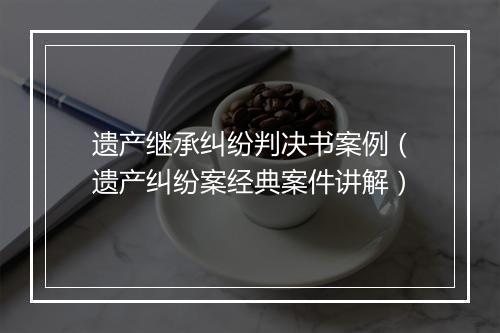 遗产继承纠纷判决书案例（遗产纠纷案经典案件讲解）