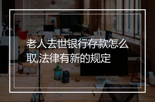 老人去世银行存款怎么取,法律有新的规定
