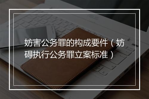 妨害公务罪的构成要件（妨碍执行公务罪立案标准）