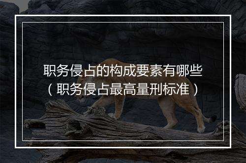 职务侵占的构成要素有哪些（职务侵占最高量刑标准）