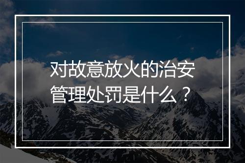 对故意放火的治安管理处罚是什么？