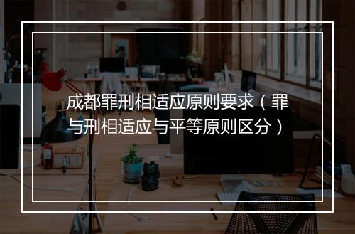 成都罪刑相适应原则要求（罪与刑相适应与平等原则区分）