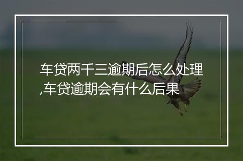 车贷两千三逾期后怎么处理,车贷逾期会有什么后果