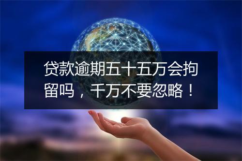 贷款逾期五十五万会拘留吗，千万不要忽略！