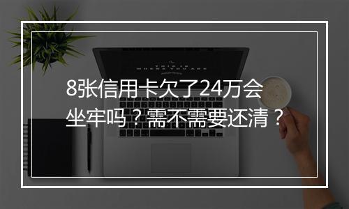 8张信用卡欠了24万会坐牢吗？需不需要还清？