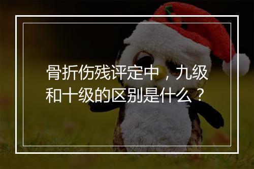 骨折伤残评定中，九级和十级的区别是什么？