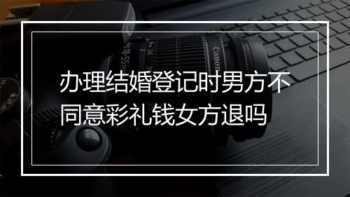 办理结婚登记时男方不同意彩礼钱女方退吗