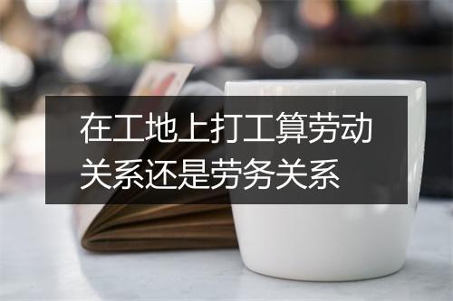 在工地上打工算劳动关系还是劳务关系