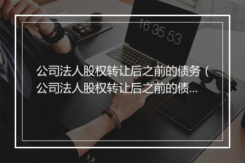 公司法人股权转让后之前的债务（公司法人股权转让后之前的债务如何处理）