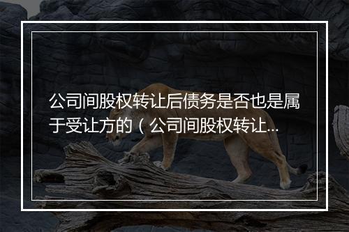 公司间股权转让后债务是否也是属于受让方的（公司间股权转让后债务是否也是属于受让方的债务）