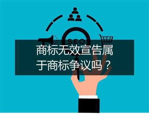 商标无效宣告属于商标争议吗？