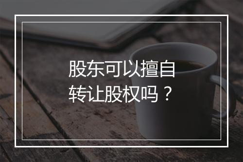 股东可以擅自转让股权吗？