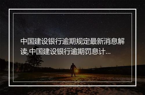 中国建设银行逾期规定最新消息解读,中国建设银行逾期罚息计算方式