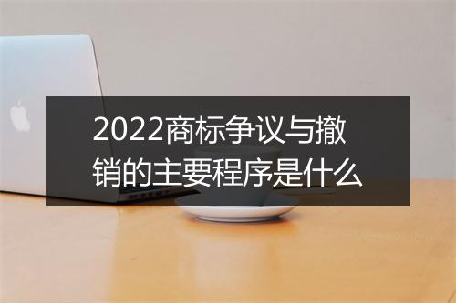 2022商标争议与撤销的主要程序是什么
