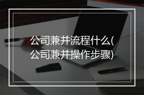 公司兼并流程什么(公司兼并操作步骤)