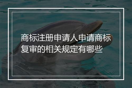 商标注册申请人申请商标复审的相关规定有哪些
